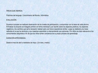 ÁREAS QUE ABARCA:

Prácticas del lenguaje, Conocimiento del Mundo, Informática.

EVALUACIÓN:

Durante el proceso se realizará observación de los niveles de participación y compromiso con la tarea de cada alumno.
Al finalizar el proyecto se indagará primero en forma individual y por escrito sobre los aspectos positivos, los aspectos
negativos y los cambios que sería necesario realizar para una futura experiencia similar. Luego se realizará una mesa
redonda en la que los alumnos y sus maestras expondrán e intercambiarán sus opiniones. Por último se dará relevancia a los
conocimientos adquiridos a fin de que los niños tomen conciencia de su propio proceso de aprendizaje.

DURACIÓN APROXIMADA:

Desde el mes de abril a mediados de mayo. (Un mes y medio)
 