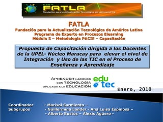 FATLA Fundación para la Actualización Tecnológica de América Latina Programa de Experto en Procesos Elearning Módulo 5 – Metodología PACIE – Capacitación Propuesta de Capacitación dirigida a los Docentes de la UPEL- Núcleo Maracay para  elevar el nivel de Integración  y Uso de las TIC en el Proceso de Enseñanza y Aprendizaje Enero, 2010 Coordinador  - Marisol Sarmiento – Subgrupos  - Guillermina Lander - Ana Luisa Espinosa – - Alberto Bustos – Alexis Agüero - 