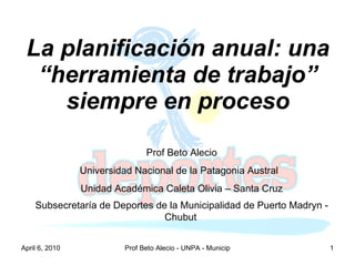 La planificación anual: una “herramienta de trabajo” siempre en proceso Prof Beto Alecio Universidad Nacional de la Patagonia Austral  Unidad Académica Caleta Olivia – Santa Cruz Subsecretaría de Deportes de la Municipalidad de Puerto Madryn - Chubut   