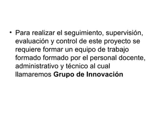 Para realizar el seguimiento, supervisión, evaluación y control de este proyecto se requiere formar un equipo de trabajo formado formado por el personal docente, administrativo y técnico al cual llamaremos  Grupo de Innovación 