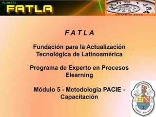 F A T L A Fundación para la Actualización Tecnológica de Latinoamérica Programa de Experto en Procesos Elearning Módulo 5 - Metodología PACIE - Capacitación 