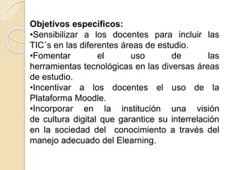 Objetivos específicos:
•Sensibilizar a los docentes para incluir las
TIC´s en las diferentes áreas de estudio.
•Fomentar el uso de las
herramientas tecnológicas en las diversas áreas
de estudio.
•Incentivar a los docentes el uso de la
Plataforma Moodle.
•Incorporar en la institución una visión
de cultura digital que garantice su interrelación
en la sociedad del conocimiento a través del
manejo adecuado del Elearning.
 