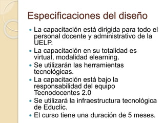 Especificaciones del diseño
 La capacitación está dirigida para todo el
personal docente y administrativo de la
UELP.
 La capacitación en su totalidad es
virtual, modalidad elearning.
 Se utilizarán las herramientas
tecnológicas.
 La capacitación está bajo la
responsabilidad del equipo
Tecnodocentes 2.0
 Se utilizará la infraestructura tecnológica
de Educlic.
 El curso tiene una duración de 5 meses.
 