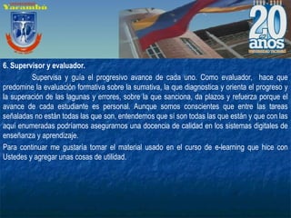 6. Supervisor y evaluador.
Supervisa y guía el progresivo avance de cada uno. Como evaluador, hace que
predomine la evaluación formativa sobre la sumativa, la que diagnostica y orienta el progreso y
la superación de las lagunas y errores, sobre la que sanciona, da plazos y refuerza porque el
avance de cada estudiante es personal. Aunque somos conscientes que entre las tareas
señaladas no están todas las que son, entendemos que sí son todas las que están y que con las
aquí enumeradas podríamos asegurarnos una docencia de calidad en los sistemas digitales de
enseñanza y aprendizaje.
Para continuar me gustaría tomar el material usado en el curso de e-learning que hice con
Ustedes y agregar unas cosas de utilidad.
 