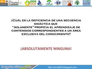 ¿Cuál es la deficiencia de una secuencia didáctica que  “ solamente”  propicia el aprendizaje de contenidos correspondientes a un área exclusiva del conocimiento? ¡ABSOLUTAMENTE NINGUNA! http://zona002.blogspot.com 