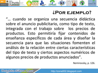 ¿Por ejemplo? “…  cuando se organiza una secuencia didáctica sobre el anuncio publicitario, como tipo de texto, integrada con el trabajo sobre  los precios de productos. Esto permitiría fijar contenidos de enseñanza específicos de cada área y diseñar la secuencia para que las situaciones fomenten el análisis de la relación entre ciertas características del tipo de texto y ciertos aspectos numéricos de algunos precios de productos anunciados”. Nemirovsky, p. 126. http://zona002.blogspot.com 