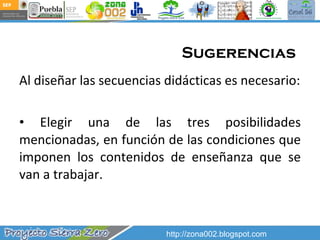 Sugerencias  Al diseñar las secuencias didácticas es necesario: Elegir una de las tres posibilidades mencionadas, en función de las condiciones que imponen los contenidos de enseñanza que se van a trabajar. http://zona002.blogspot.com 