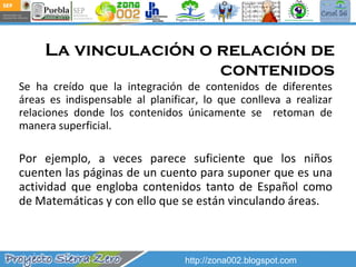 La vinculación o relación de contenidos Se ha creído que la integración de contenidos de diferentes áreas es indispensable al planificar, lo que conlleva a realizar relaciones donde los contenidos únicamente se  retoman de manera superficial. Por ejemplo, a veces parece suficiente que los niños cuenten las páginas de un cuento para suponer que es una actividad que engloba contenidos tanto de Español como de Matemáticas y con ello que se están vinculando áreas. http://zona002.blogspot.com 