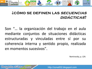 ¿cómo se definen las  secuencias didácticas ? Son “… la organización del trabajo en el aula mediante conjuntos de situaciones didácticas estructuradas y vinculadas entre sí por su coherencia interna y sentido propio, realizada en momentos sucesivos”. Nemirovsky, p. 124. http://zona002.blogspot.com 