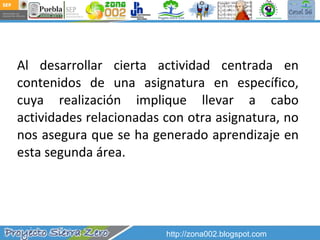 Al desarrollar cierta actividad centrada en contenidos de una asignatura en específico, cuya realización implique llevar a cabo actividades relacionadas con otra asignatura, no nos asegura que se ha generado aprendizaje en esta segunda área.  http://zona002.blogspot.com 