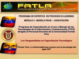 programa de Expertos  En Procesos E=learning Módulo 5- Modelo PACIE – CAPACITACIÓN Programa de Capacitación en el uso y Manejo de las Tecnologías de la Información y Comunicación (TICS) dirigido al Personal Docente de la Universidad Fermín Toro Los Vanguardistas en Capacitación Tecnológica “Fermín Toro. La Universidad que avanza con la tecnología del siglo XXI” 