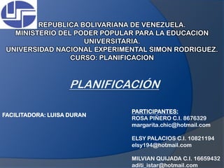 REPUBLICA BOLIVARIANA DE VENEZUELA. MINISTERIO DEL PODER POPULAR PARA LA EDUCACION UNIVERSITARIA. UNIVERSIDAD NACIONAL EXPERIMENTAL SIMON RODRIGUEZ. CURSO: PLANIFICACION PLANIFICACIÓN PARTICIPANTES:  ROSA PIÑERO C.I. 8676329 margarita.chic@hotmail.com ELSY PALACIOS C.I. 10821194 elsy194@hotmail.com MILVIAN QUIJADA C.I. 16659432 aditi_istar@hotmail.com FACILITADORA: LUISA DURAN 