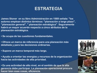 ESTRATEGIAJames Stoner  en su libro Administración en 1989 señala: "los autores emplean distintos términos: "planeación a largo plazo", "planeación general", " planeación estratégica". Seguramente habrá un mayor acuerdo respecto a cinco atributos de la planeación estratégica.• Se ocupa de las cuestiones fundamentales.• Ofrece un marco de referencia para una planeación más detallada y para las decisiones ordinarias.• Supone un marco temporal más largo.• Ayuda a orientar las energías y recursos de la organización hacia las actividades de alta prioridad.• Es una actividad de alto nivel, en el sentido de que la alta gerencia debe participar. La planeación operacional procura hacer bien esas cosas, eficiencia.