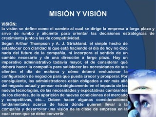 MISIÓN Y VISIÓNVISIÓN: la visión se define como el camino al cual se dirige la empresa a largo plazo y sirve de rumbo y aliciente para orientar las decisiones estratégicas de crecimiento junto a las de competitividad.Según Arthur Thompson y A. J. Strickland, el simple hecho de establecer con claridad lo que está haciendo el día de hoy no dice nada del futuro de la compañía, ni incorpora el sentido de un cambio necesario y de una dirección a largo plazo. Hay un imperativo administrativo todavía mayor, el de considerar qué deberá hacer la compañía para satisfacer las necesidades de sus clientes el día de mañana y cómo deberá evolucionar la configuración de negocios para que pueda crecer y prosperar. Por consiguiente, los administradores están obligados a ver más allá del negocio actual y pensar estratégicamente en el impacto de las nuevas tecnologías, de las necesidades y expectativas cambiantes de los clientes, de la aparición de nuevas condiciones del mercado y competitivas, etc... Deben hacer algunas consideraciones fundamentales acerca de hacia dónde quieren llevar a la compañía y desarrollar una visión de la clase de empresa en la cual creen que se debe convertir.