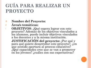 GUÍA PARA REALIZAR UN PROYECTO Nombre del Proyecto:   Área/s temáticas:   OBJETIVOS : ¿Qué espera lograr con este proyecto? Además de los objetivos vinculados a los alumnos, puede incluir objetivos vinculados a los docentes y a la misma institución.  JUSTIFICACIÓN del proyecto:  ¿Por qué y para qué quiere desarrollar este proyecto?, ¿en que sentido aportará al proceso educativo? ¿Qué capacidades cree que se van a promover en los jóvenes? ¿cuáles son sus expectativas? 