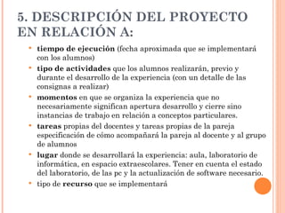 5. DESCRIPCIÓN DEL PROYECTO EN RELACIÓN A: tiempo de ejecución  (fecha aproximada que se implementará con los alumnos) tipo   de   actividades  que los alumnos realizarán, previo y durante el desarrollo de la experiencia (con un detalle de las consignas a realizar) momentos  en que se organiza la experiencia que no necesariamente significan apertura desarrollo y cierre sino instancias de trabajo en relación a conceptos particulares. tareas  propias del docentes y tareas propias de la pareja  especificación de cómo acompañará la pareja al docente y al grupo de alumnos lugar  donde se desarrollará la experiencia: aula, laboratorio de informática, en espacio extraescolares. Tener en cuenta el estado del laboratorio, de las pc y la actualización de software necesario.  tipo de  recurso  que se implementará 