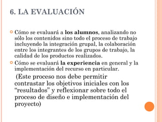 6. LA EVALUACIÓN Cómo se evaluará a  los alumnos , analizando no sólo los contenidos sino todo el proceso de trabajo incluyendo la integración grupal, la colaboración entre los integrantes de los grupos de trabajo, la calidad de los productos realizados. Cómo se evaluará  la experiencia  en general y la implementación del recurso en particular.  (Este proceso nos debe permitir contrastar los objetivos iniciales con los “resultados” y reflexionar sobre todo el proceso de diseño e implementación del proyecto) 