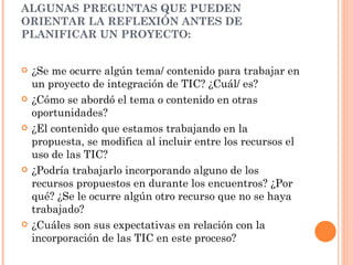 ALGUNAS PREGUNTAS QUE PUEDEN ORIENTAR LA REFLEXIÓN ANTES DE PLANIFICAR UN PROYECTO: ¿Se me ocurre algún tema/ contenido para trabajar en un proyecto de integración de TIC?  ¿Cuál/ es? ¿Cómo se abordó el tema o contenido en otras oportunidades?  ¿El contenido que estamos trabajando en la propuesta, se modifica al incluir entre los recursos el uso de las TIC?  ¿Podría trabajarlo incorporando alguno de los recursos propuestos en durante los encuentros? ¿Por qué? ¿Se le ocurre algún otro recurso que no se haya trabajado?  ¿Cuáles son sus expectativas en relación con la incorporación de las TIC en este proceso?  