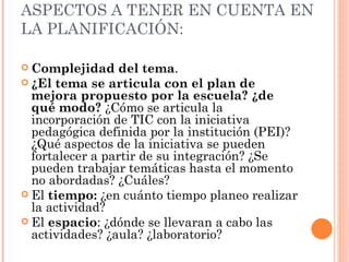 ASPECTOS A TENER EN CUENTA EN LA PLANIFICACIÓN: Complejidad del tema . ¿El tema se articula con el plan de mejora propuesto por la escuela? ¿de qué modo?  ¿Cómo se articula la incorporación de TIC con la iniciativa pedagógica definida por la institución (PEI)? ¿Qué aspectos de la iniciativa se pueden fortalecer a partir de su integración? ¿Se pueden trabajar temáticas hasta el momento no abordadas? ¿Cuáles? El  tiempo:  ¿en cuánto tiempo planeo realizar la actividad?  El  espacio : ¿dónde se llevaran a cabo las actividades? ¿aula? ¿laboratorio?  
