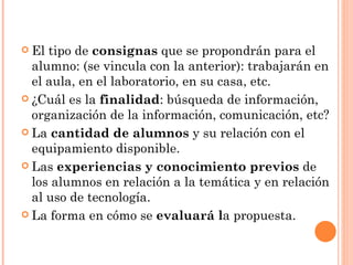 El tipo de  consignas  que se propondrán para el alumno: (se vincula con la anterior): trabajarán en el aula, en el laboratorio, en su casa, etc.  ¿Cuál es la  finalidad : búsqueda de información, organización de la información, comunicación, etc?  La  cantidad de alumnos  y su relación con el equipamiento disponible. Las  experiencias y conocimiento previos  de los alumnos en relación a la temática y en relación al uso de tecnología. La forma en cómo se  evaluará l a propuesta.  
