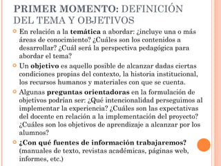 PRIMER MOMENTO:  DEFINICIÓN DEL TEMA Y OBJETIVOS En relación a la  temática  a abordar:   ¿incluye una o más áreas de conocimiento? ¿Cuáles son los contenidos a desarrollar? ¿Cuál será la perspectiva pedagógica para abordar el tema?  Un  objetivo  es aquello posible de alcanzar dadas ciertas condiciones propias del contexto, la historia institucional, los recursos humanos y materiales con que se cuenta.  Algunas  preguntas orientadoras  en la formulación de objetivos podrían ser: ¿Qué intencionalidad perseguimos al implementar la experiencia? ¿Cuáles son las expectativas del docente en relación a la implementación del proyecto? ¿Cuáles son los objetivos de aprendizaje a alcanzar por los alumnos? ¿Con qué fuentes de información trabajaremos?  (manuales de texto, revistas académicas, páginas web, informes, etc.)  