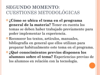SEGUNDO MOMENTO : CUESTIONES METODOLÓGICAS ¿Cómo se ubica el tema en el programa general de la materia?  Tener en cuenta los   temas se deben haber trabajado previamente para poder implementar la experiencia.  Reconocer los textos, artículos, manuales, bibliografía en general que ellos utilizan para preparar habitualmente este tema en el programa. ¿Qué conocimientos previos disponen los alumnos sobre el tema?  Experiencias previas de los alumnos en relación con la tecnología. 