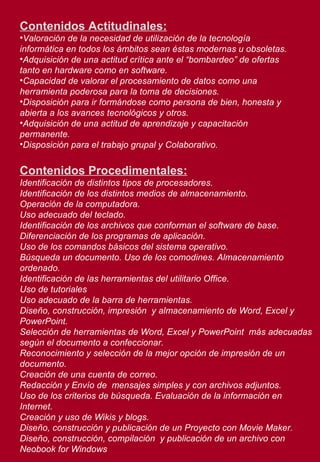 Contenidos Actitudinales: Valoración de la necesidad de utilización de la tecnología informática en todos los ámbitos sean éstas modernas u obsoletas. Adquisición de una actitud crítica ante el “bombardeo” de ofertas tanto en hardware como en software. Capacidad de valorar el procesamiento de datos como una herramienta poderosa para la toma de decisiones. Disposición para ir formándose como persona de bien, honesta y abierta a los avances tecnológicos y otros. Adquisición de una actitud de aprendizaje y capacitación permanente. Disposición para el trabajo grupal y Colaborativo. Contenidos Procedimentales: Identificación de distintos tipos de procesadores. Identificación de los distintos medios de almacenamiento. Operación de la computadora. Uso adecuado del teclado. Identificación de los archivos que conforman el software de base. Diferenciación de los programas de aplicación. Uso de los comandos básicos del sistema operativo. Búsqueda un documento. Uso de los comodines. Almacenamiento ordenado. Identificación de las herramientas del utilitario Office. Uso de tutoriales Uso adecuado de la barra de herramientas. Diseño, construcción, impresión  y almacenamiento de Word, Excel y PowerPoint. Selección de herramientas de Word, Excel y PowerPoint  más adecuadas según el documento a confeccionar. Reconocimiento y selección de la mejor opción de impresión de un documento. Creación de una cuenta de correo. Redacción y Envío de  mensajes simples y con archivos adjuntos.  Uso de los criterios de búsqueda. Evaluación de la información en Internet.  Creación y uso de Wikis y blogs. Diseño, construcción y publicación de un Proyecto con Movie Maker. Diseño, construcción, compilación  y publicación de un archivo con Neobook for Windows   