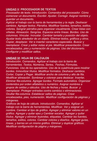 UNIDAD V : PROCESADOR DE TEXTOS Procesador de texto. Introducción. Comandos del procesador. Cómo comenzar un documento. Escribir. Ajustar. Corregir. Asignar nombre y guardar un documento. Agilizar el trabajo con la barra de herramientas y la regla. Deshacer cambios. Agregar textos. Párrafos. Modificar fuentes, tamaños, estilos, colores. Sangrar párrafos para organizar visualmente. Crear listas con viñetas. Alineación. Sangrías. Espacios entre líneas. Bordes. Uso de columnas. Vincular. Incrustar. Cambiar tamaño y posición del objeto. Ajustar texto alrededor de un objeto. Eliminar textos, gráficos y otros. Copiar, desplazar. Ver e insertar caracteres especiales. Buscar y reemplazar. Crear y editar notas al pie. Modificar presentación. Crear encabezados, pies y numeración de páginas. Uso del diccionario. Configurar y modificar saltos.  UNIDAD VI : HOJA DE CALCULOS Introducción. Comandos. Agilizar el trabajo con la barra de herramientas. Textos, Números, Series,  Fechas, Fórmulas, Funciones. Uso de los operadores. Uso de la cuadrícula para mostrar bordes. Inmovilizar títulos. Modificar formatos. Deshacer cambios. Cortar, Copiar y Pegar. Modificar ancho de columna y alto de fila. Modificar alineación. Sombrear y colorear para destacar. Insertar, Eliminar fila-columna. Agregar bordes. Formato automático. Organizar contenidos por orden alfabético o numérico. Asignar nombres a grupos de celdas y cálculos. Uso de fechas y horas. Buscar  y reemplazar. Proteger entradas contra cambios o eliminaciones. Ocultar fila-columna. Establecer saltos de páginas. Crear encabezados, pies, numeración. Modificar configuración de páginas y márgenes.  Gráficos de hoja de cálculo. Introducción. Comandos. Agilizar el trabajo con la barra de herramientas. Modificar. Ver y asignar un nombre. Cambiar el tipo de gráfico. Agregar y eliminar valores en un gráfico. Agregar y quitar ejes y Cambiar escalas. Agregar y quitar títulos. Agregar y eliminar leyendas, etiquetas. Cambiar las fuentes, tamaños, estilos, colores. Cambiar colores y diseños. Agregar guías, líneas, y barras en un mismo gráfico. Eliminar y duplicar gráficos. Modificar configuración de página y márgenes. 