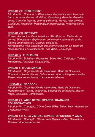 UNIDAD VII : POWERPOINT Introducción. Comandos. Diapostivas. Presentaciones. Uso de la barra de herramientas. Modificar. Visualizar y Guardar. Guardar como. Cambiar fuentes, colores y diseños. Mover, rotar objetos. Configurar impresión.   Personalizar movimientos. Presentaciones Web. UNIDAD VIII : INTERNET Correo electrónico. Características. Sitio Educ.ar. Partes de un correo. Direcciones. Exploración del correo y normas de estilo. Libreta de direcciones. Outlook: utilidades. Navegadores Web. Estructura del Internet explorer. La Barra de Herramientas. Los Buscadores. Las Wikis.  Los Blogs. UNIDAD IX : PUBLISHER Introducción. Boletines. Proyectos. Sitios Web. Catálogos. Tarjetas. Membretes. Anuncios. Calendarios. UNIDAD X : MOVIE MAKER Introducción. Organización de materiales. Menú de Opciones. Comandos. Herramientas. Colecciones. Videos, imágenes, audio.  Personalizar movimientos: transiciones, efectos. UNIDAD XI : NEOBOOK Introducción. Organización de materiales. Menú de Opciones.  Herramientas: Textos, imágenes, Botones de comandos. Master Page. Ejecución. Compilación.  UNIDAD XII : WIKIS DE WIKISPACES. TRABAJOS COLABORATIVOS Introducción. Concepto. Cómo Crear Wikis. Editar, Usar, Administrar y Actualizar Wikis. UNIDAD XII : AULA VIRTUAL CON NETOP SCHOOL Y WIZIQ Introducción. Concepto. Cómo Crear Clases  Editar, Demostrar y Realizar Videoconferencias.. 