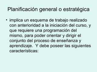 Planificación general o estratégica implica un esquema de trabajo realizado con anterioridad a la iniciación del curso, y que requiere una programación del mismo, para poder orientar y dirigir el conjunto del proceso de enseñanza y aprendizaje.  Y debe poseer las siguientes características:  