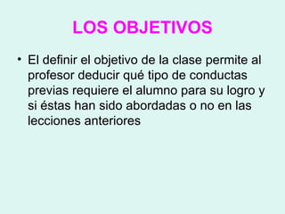 LOS OBJETIVOS El definir el objetivo de la clase permite al profesor deducir qué tipo de conductas previas requiere el alumno para su logro y si éstas han sido abordadas o no en las lecciones anteriores  