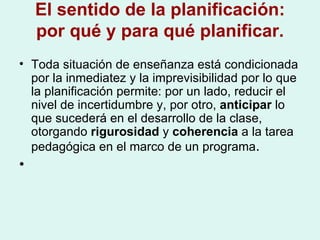 El sentido de la planificación: por qué y para qué planificar. Toda situación de enseñanza está condicionada por la inmediatez y la imprevisibilidad por lo que la planificación permite: por un lado, reducir el nivel de incertidumbre y, por otro,  anticipar  lo que sucederá en el desarrollo de la clase, otorgando  rigurosidad  y  coherencia  a la tarea pedagógica en el marco de un programa . 