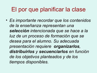 El por que planificar la clase Es importante recordar que los contenidos de la enseñanza representan una  selección  intencionada que se hace a la luz de un proceso de formación que se desea para el alumno. Su adecuada presentación requiere   organizarlos ,  distribuirlos  y  secuenciarlos  en función de los objetivos planteados y de los tiempos disponibles.   
