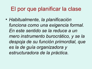 El por que planificar la clase Habitualmente, la planificación funciona como una exigencia formal. En este sentido se la reduce a un mero instrumento burocrático, y se la despoja de su función primordial, que es la de guía organizadora y estructuradora de la práctica. 