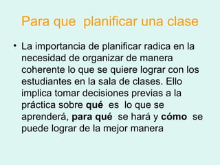 Para que  planificar una clase La importancia de planificar radica en la necesidad de organizar de manera coherente lo que se quiere lograr con los estudiantes en la sala de clases. Ello implica tomar decisiones previas a la práctica sobre  qué   es  lo que se aprenderá,  para qué   se hará y  cómo   se puede lograr de la mejor manera  