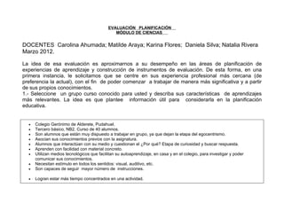 EVALUACIÓN PLANIFICACIÓN
                                               MÓDULO DE CIENCIAS


DOCENTES Carolina Ahumada; Matilde Araya; Karina Flores; Daniela Silva; Natalia Rivera
Marzo 2012.

La idea de esa evaluación es aproximarnos a su desempeño en las áreas de planificación de
experiencias de aprendizaje y construcción de instrumentos de evaluación. De esta forma, en una
primera instancia, le solicitamos que se centre en sus experiencia profesional más cercana (de
preferencia la actual), con el fin de poder comenzar a trabajar de manera más significativa y a partir
de sus propios conocimientos.
1.- Seleccione un grupo curso conocido para usted y describa sus características de aprendizajes
más relevantes. La idea es que plantee información útil para considerarla en la planificación
educativa.


  •   Colegio Gerónimo de Alderete, Pudahuel.
  •   Tercero básico, NB2. Curso de 40 alumnos.
  •   Son alumnos que están muy dispuesto a trabajar en grupo, ya que dejan la etapa del egocentrismo.
  •   Asocian sus conocimientos previos con la asignatura.
  •   Alumnos que interactúan con su medio y cuestionan el ¿Por qué? Etapa de curiosidad y buscar respuesta.
  •   Aprenden con facilidad con material concreto.
  •   Utilizan medios tecnológicos que facilitan su autoaprendizaje, en casa y en el colegio, para investigar y poder
      comunicar sus conocimientos.
  •   Necesitan estímulo en todos los sentidos: visual, auditivo, etc.
  •   Son capaces de seguir mayor número de instrucciones.

  •   Logran estar más tiempo concentrados en una actividad.
 