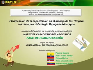 Fundación para la Actualización tecnológica de Latinoamérica
                 Programa de Expertos en Procesos Learning.
                  Módulo 5 - Metodología Pacie - Capacitación



Planificación de la capacitación en el manejo de las TIC para
        los docentes del colegio Omega de Nicaragua

         Nombre del equipo de asesoría tecnopedagógica
          MAREXIEP CAPACITADORES ASOCIADOS
               FASE DE PLANIFICACIÓN
                          Slogan del equipo
              MUNDO VIRTUAL, SUPERACIÓN A TU ALCANCE

                               Miembros del grupo
                                                    Patricio Moreno
                                                    María Elena Vallejo
                                                    Edison Muñoz
                                                    Xinia Umaña Solano
                                                    Reina Raquel Rojas
 