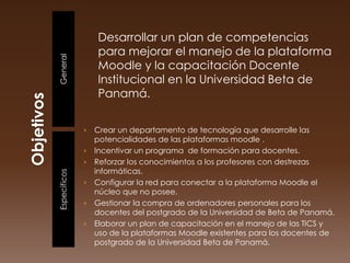 Desarrollar un plan de competencias
                  para mejorar el manejo de la plataforma
General           Moodle y la capacitación Docente
                  Institucional en la Universidad Beta de
                  Panamá.


              ›   Crear un departamento de tecnología que desarrolle las
                  potencialidades de las plataformas moodle .
              ›   Incentivar un programa de formación para docentes.
              ›   Reforzar los conocimientos a los profesores con destrezas
                  informáticas.
Especificos




              ›   Configurar la red para conectar a la plataforma Moodle el
                  núcleo que no posee.
              ›   Gestionar la compra de ordenadores personales para los
                  docentes del postgrado de la Universidad de Beta de Panamá.
              ›   Elaborar un plan de capacitación en el manejo de las TICS y
                  uso de la plataformas Moodle existentes para los docentes de
                  postgrado de la Universidad Beta de Panamá.
 