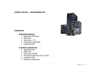 CAMPUS VIRTUAL – REQUERIMIENTOS




HARDWARE

    SERVIDOR MOODLE
         Mainboard HP Server
         RAM 6 Gb
         Disco Duro 1 Tb.
         Procesador Intel XEON
         Unidad de DVD

    CLIENTES (DOCENTES)
         Mainboard Intel
         RAM 1 Gb
         Disco Duro 300 Gb
         Procesador Interl Core duo 2.5 Ghz
         Unidad de DVD.
         Periféricos multimedia.


                                              10 | P á g i n a
 