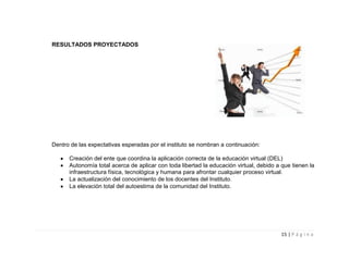RESULTADOS PROYECTADOS




Dentro de las expectativas esperadas por el instituto se nombran a continuación:

      Creación del ente que coordina la aplicación correcta de la educación virtual (DEL)
      Autonomía total acerca de aplicar con toda libertad la educación virtual, debido a que tienen la
      infraestructura física, tecnológica y humana para afrontar cualquier proceso virtual.
      La actualización del conocimiento de los docentes del Instituto.
      La elevación total del autoestima de la comunidad del Instituto.




                                                                                         15 | P á g i n a
 