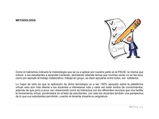 METODOLOGÍA




Como lo habíamos indicado la metodología que se va a aplicar por nuestra parte es la PACIE, la misma que
induce a los estudiantes a aprender haciendo, abordando además temas que muchas veces no se las toca,
como por ejemplo el trabajo colaborativo, trabajo en grupo, es decir apoyarse entre todos, ser solidarios.

Lo mejor de todo es que la aplicación de dicha tecnología va a ser 100% apoyada sobre la plataforma
virtual, esto aún más alienta a los docentes a interesarse más y cada vez estar ávidos de conocimientos,
además de que poco a poco van observando como se interactua con los diferentes recursos que nos facilita
la herramienta virtual, poniéndolos en el lado de estudiantes, con esto los docentes tendrán una perspectiva
de lo que sus estudiantes percibirán, cuando el docente imparta su asignatura.


                                                                                                3|Página
 