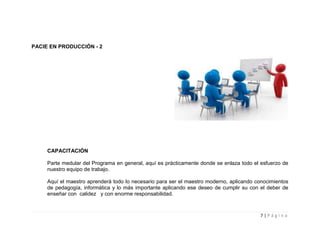 PACIE EN PRODUCCIÓN - 2




     CAPACITACIÓN

     Parte medular del Programa en general, aquí es prácticamente donde se enlaza todo el esfuerzo de
     nuestro equipo de trabajo.

     Aquí el maestro aprenderá todo lo necesario para ser el maestro moderno, aplicando conocimientos
     de pedagogía, informática y lo más importante aplicando ese deseo de cumplir su con el deber de
     enseñar con calidez y con enorme responsabilidad.



                                                                                         7|Página
 