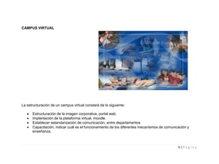 CAMPUS VIRTUAL




La estructuración de un campus virtual constará de lo siguiente:

      Estructuración de la imagen corporativa, portal web.
      Implantación de la plataforma virtual, moodle.
      Establecer estandarización de comunicación, entre departamentos
      Capacitación, indicar cuál es el funcionamiento de los diferentes mecanismos de comunicación y
      enseñanza.



                                                                                             9|Página
 