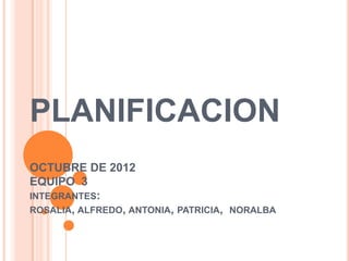 PLANIFICACION
OCTUBRE DE 2012
EQUIPO 3
INTEGRANTES:
ROSALIA, ALFREDO, ANTONIA, PATRICIA, NORALBA
 