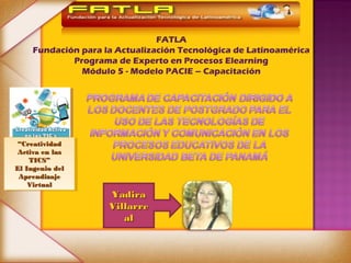 FATLA
     Fundación para la Actualización Tecnológica de Latinoamérica
             Programa de Experto en Procesos Elearning
               Módulo 5 - Modelo PACIE – Capacitación




 ““Creatividad
  Creatividad
 Activa en las
  Activa en las
    TICS”
     TICS”
El Ingenio del
 El Ingenio del
 Aprendizaje
  Aprendizaje
    Virtual
     Virtual
                     Yadira
                     Villarre
                        al
 