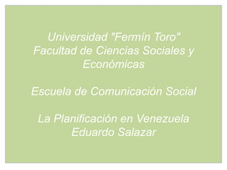 Universidad "Fermín Toro"
Facultad de Ciencias Sociales y
         Económicas

Escuela de Comunicación Social

 La Planificación en Venezuela
       Eduardo Salazar
 