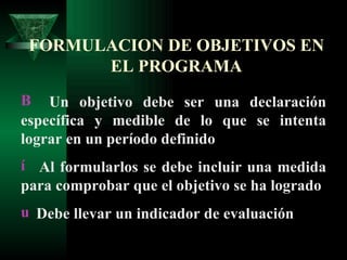 FORMULACION DE OBJETIVOS EN EL PROGRAMA Un objetivo debe ser una declaración específica y medible de lo que se intenta lograr en un período definido Al formularlos se debe incluir una medida para comprobar que el objetivo se ha logrado Debe llevar un indicador de evaluación 