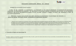 EVALUACIÓN PLANIFICACIÓN MÓDULO                           DE     CIENCIAS


            NOMBRE DE LAS DOCENTE: Nataly González C.

        La idea de esa evaluación es aproximarnos a su desempeño en las áreas de planificación de experiencias de aprendizaje y
    construcción de instrumentos de evaluación. De esta forma, en una primera instancia, le solicitamos que se centre en sus experiencia
    profesional más cercana (de preferencia la actual), con el fin de poder comenzar a trabajar de manera más significativa y a partir de
    sus propios conocimientos.

        1.- Seleccione un grupo curso conocido para usted y describa sus características de aprendizajes más relevantes. La
      idea es que plantee información útil para considerarla en la planificación educativa.



                El grupo curso se compone por 25 alumnos, de los cuales ninguno tiene necesidades educativas especiales (NEE), es un curso diverso con distintos niveles
               de madures, por lo que su aprendizaje varía en el tiempo que necesite el estudiante y las didácticas por parte del profesor. Este grupo curso viene con
               excelentes competencia de kínder y un gran apoyo por parte del hogar, ningún estudiante tiene padres separados, por lo que en el hogar presenta un clima
               adecuado y comprometidos con el desarrollo del estudiante, además ningún estudiante posee alguna discapacidad física y/o motora.




2.-Transcriba el Objetivo de Aprendizaje OA



 Describir y registrar el ciclo diario y las diferencias entre el día y la noche, a partir de la observación del sol, la luna, las estrellas y la luminosidad del cielo entre otras, y
 sus efectos en los seres vivos y su ambiente
 