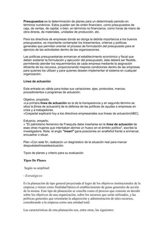 Presupuestos:es la determinación de planes para un determinado periodo en
términos numéricos. Estos pueden ser de orden financiero, como presupuestos de
caja, de ventas, de capital, o bien, en términos no financieros, como horas de mano de
obra directa, de materiales, unidades de producción, etc.
Para los directivos de empresas donde se otorga la debida importancia a los buenos
presupuestos, es importante contemplar los lineamientos, criterios y políticas
generales que permitan orientar el proceso de formulación del presupuesto para el
ejercicio de las actividades dentro de las organizaciones.
Las políticas presupuestarias enmarcan el establecimiento económico y fiscal que
deben sostener la formulación y ejecución del presupuesto, éste deberá ser flexible,
permitiendo atender los requerimientos de cada empresa mediante la asignación
eficiente de los recursos, proporcionando mejores condiciones dentro de las empresas
para quienes los utilizan y para quienes deseen implementar el sistema en cualquier
organización.
Línea de actuación
Esta entrada es válida para todas sus variaciones: ejes, protocolos, marcos,
procedimientos o programas de actuación,
Objetivo, propósito.
«La primera línea de actuación es la de la transparencia y en segundo término se
sitúa la [línea de actuación] de la defensa de las políticas de ayudas a empresas en
crisis y a trabajadores.
«Cospedal explicará hoy a los directivos empresariales sus líneas de actuación(ABC).
Esfuerzo, empeño.
« "El patriotismo femenino de Frasquita debe insertarse en la línea de actuación de
esas otras mujeres que intentaban abrirse un hueco en el ámbito político", escribe la
investigadora. Nota: el anglo "insert" gana posiciones en analfañol frente a enmarcar,
encuadrar o situar.
Plan «Con este fin, realizaron un diagnóstico de la situación real para marcar
despuéslaslíneasdeactuación.
Tipos de planes y criterio para su evaluación
Tipos De Planes
Según su amplitud:
- Estratégicos:
Es la planeación de tipo general proyectada al logro de los objetivos institucionales de la
empresa y tienen como finalidad básica el establecimiento de guías generales de acción
de la misma. Este tipo de planeación se concibe como el proceso que consiste en decidir
sobre los objetivos de una organización, sobre los recursos que serán utilizados, y las
políticas generales que orientarán la adquisición y administración de tales recursos,
considerando a la empresa como una entidad total.
Las características de esta planeación son, entre otras, las siguientes:
 