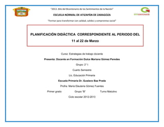 “2013. Año del Bicentenario de los Sentimientos de la Nación”
ESCUELA NORMAL DE ATIZAPÁN DE ZARAGOZA
“Formar para transformar con calidad, calidez y compromiso social”
Curso: Estrategias de trabajo docente
Presenta: Docente en Formación Dulce Mariana Gómez Paredes
Grupo: 2° I
Cuarto Semestre
Lic. Educación Primaria
Escuela Primaria Dr. Gustavo Baz Prada
Profra: María Eleuteria Gómez Fuentes
Primer grado Grupo “B” Turno Matutino
Ciclo escolar 2012-2013
PLANIFICACIÓN DIDÁCTICA CORRESPONDIENTE AL PERIODO DEL
11 al 22 de Marzo
 